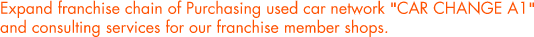 Expand franchise chain of Purchasing used car network "CAR CHANGE A1"and consulting services for our franchise member shops.